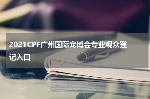 2021CPF广州国际宠博会专业观众登记入口