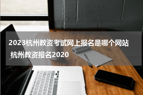 2023杭州教资考试网上报名是哪个网站 杭州教资报名2020