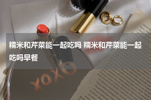 糯米和芹菜能一起吃吗 糯米和芹菜能一起吃吗早餐