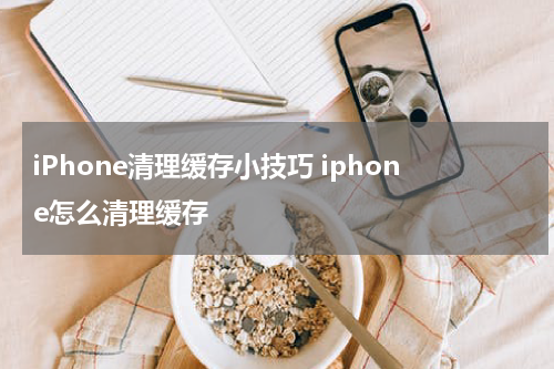 iPhone清理缓存小技巧 iphone怎么清理缓存