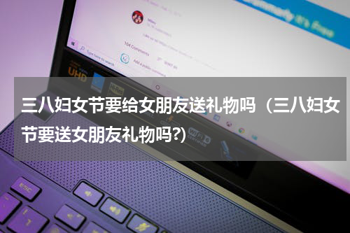 三八妇女节要给女朋友送礼物吗（三八妇女节要送女朋友礼物吗?）