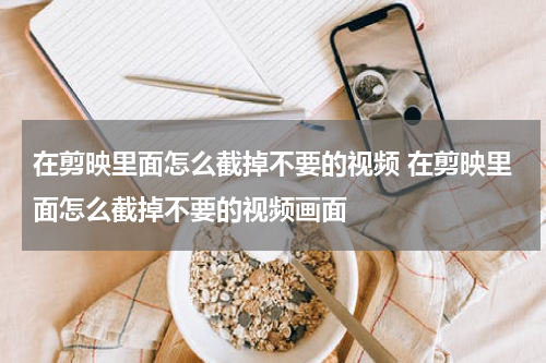 在剪映里面怎么截掉不要的视频 在剪映里面怎么截掉不要的视频画面