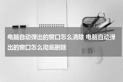 电脑自动弹出的窗口怎么清除 电脑自动弹出的窗口怎么彻底删除