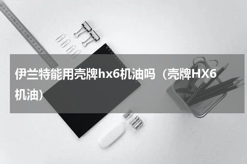 伊兰特能用壳牌hx6机油吗（壳牌HX6机油）