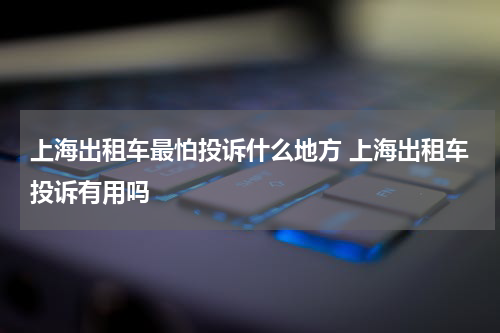 上海出租车最怕投诉什么地方 上海出租车投诉有用吗