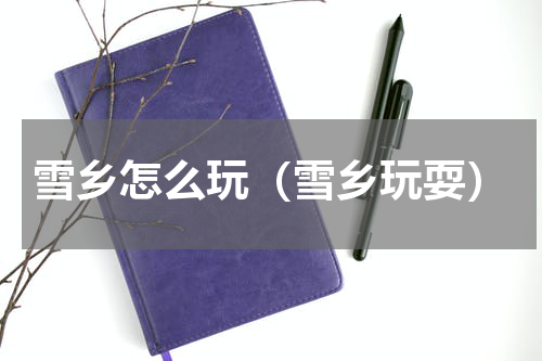 雪乡怎么玩（雪乡玩耍）