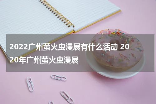 2022广州萤火虫漫展有什么活动 2020年广州萤火虫漫展