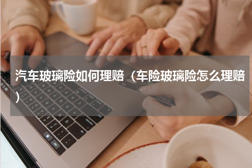 汽车玻璃险如何理赔（车险玻璃险怎么理赔）