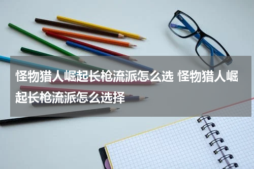 怪物猎人崛起长枪流派怎么选 怪物猎人崛起长枪流派怎么选择