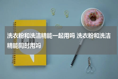 洗衣粉和洗洁精能一起用吗 洗衣粉和洗洁精能同时用吗