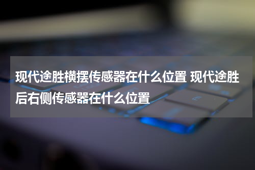 现代途胜横摆传感器在什么位置 现代途胜后右侧传感器在什么位置