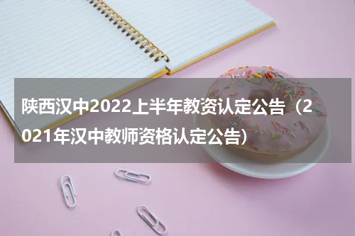 陕西汉中2022上半年教资认定公告（2021年汉中教师资格认定公告）