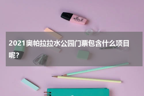 2021奥帕拉拉水公园门票包含什么项目呢？