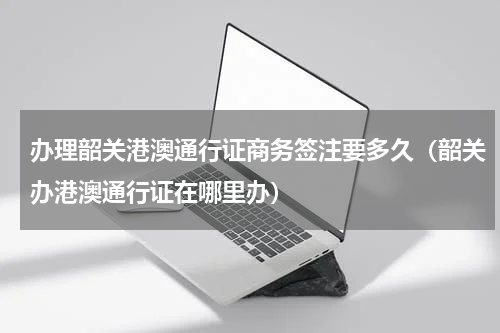 办理韶关港澳通行证商务签注要多久（韶关办港澳通行证在哪里办）