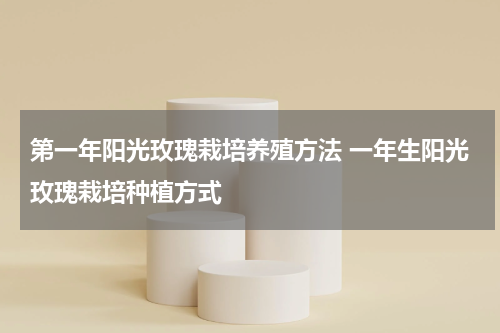 第一年阳光玫瑰栽培养殖方法 一年生阳光玫瑰栽培种植方式