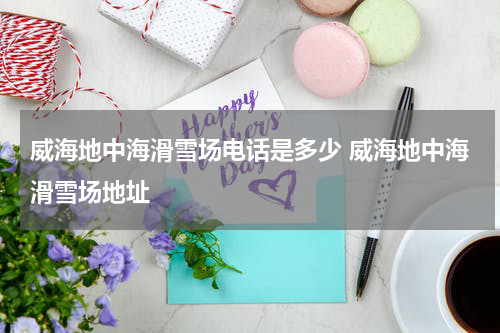 威海地中海滑雪场电话是多少 威海地中海滑雪场地址