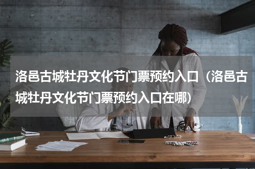 洛邑古城牡丹文化节门票预约入口（洛邑古城牡丹文化节门票预约入口在哪）