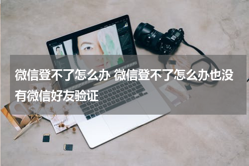 微信登不了怎么办 微信登不了怎么办也没有微信好友验证