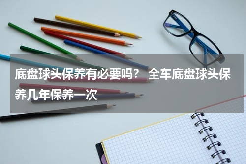 底盘球头保养有必要吗？ 全车底盘球头保养几年保养一次