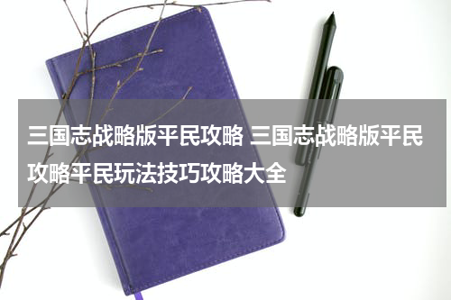 三国志战略版平民攻略 三国志战略版平民攻略平民玩法技巧攻略大全