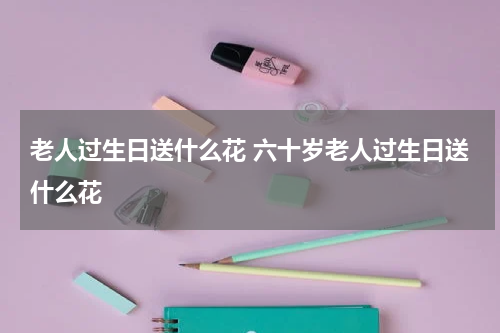 老人过生日送什么花 六十岁老人过生日送什么花