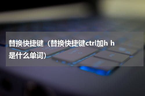 替换快捷键（替换快捷键ctrl加h h是什么单词）
