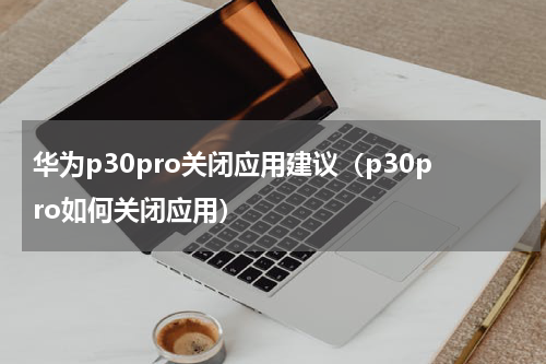 华为p30pro关闭应用建议（p30pro如何关闭应用）