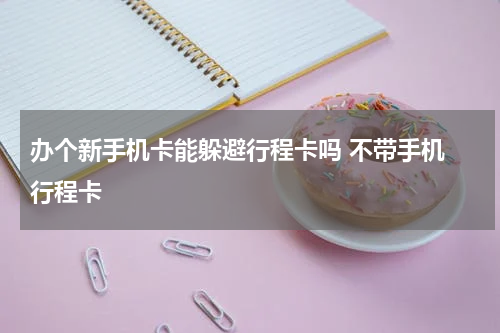 办个新手机卡能躲避行程卡吗 不带手机 行程卡