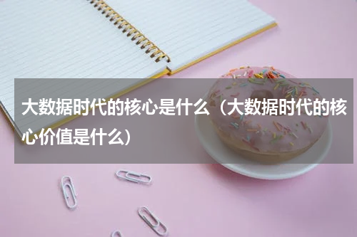 大数据时代的核心是什么（大数据时代的核心价值是什么）