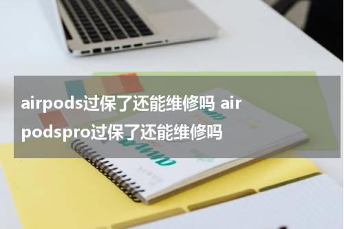 airpods过保了还能维修吗 airpodspro过保了还能维修吗
