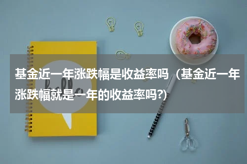 基金近一年涨跌幅是收益率吗（基金近一年涨跌幅就是一年的收益率吗?）