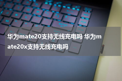 华为mate20支持无线充电吗 华为mate20x支持无线充电吗