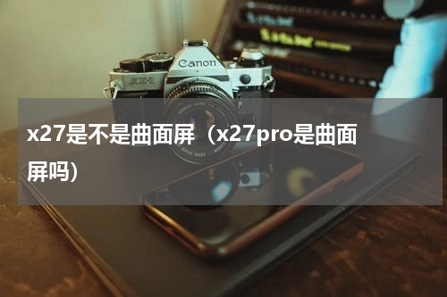 x27是不是曲面屏（x27pro是曲面屏吗）