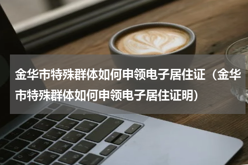 金华市特殊群体如何申领电子居住证（金华市特殊群体如何申领电子居住证明）