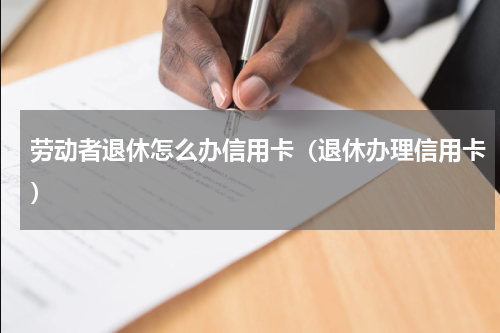 劳动者退休怎么办信用卡（退休办理信用卡）