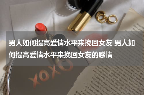 男人如何提高爱情水平来挽回女友 男人如何提高爱情水平来挽回女友的感情