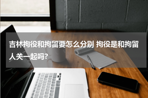 吉林拘役和拘留要怎么分别 拘役是和拘留人关一起吗?