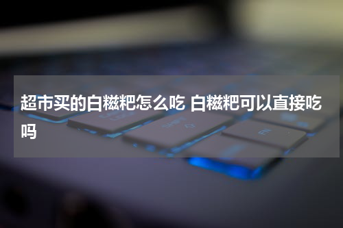 超市买的白糍粑怎么吃 白糍粑可以直接吃吗
