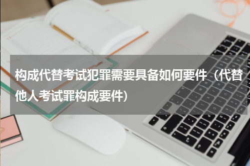 构成代替考试犯罪需要具备如何要件（代替他人考试罪构成要件）