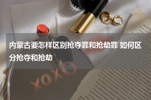 内蒙古要怎样区别抢夺罪和抢劫罪 如何区分抢夺和抢劫