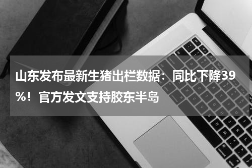 山东发布最新生猪出栏数据：同比下降39%！官方发文支持胶东半岛