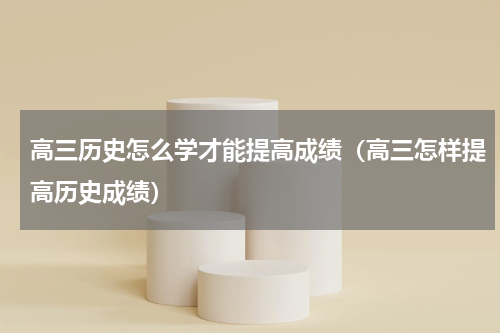 高三历史怎么学才能提高成绩（高三怎样提高历史成绩）