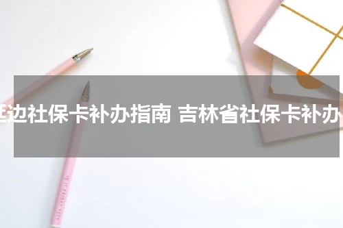 延边社保卡补办指南 吉林省社保卡补办