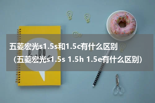 五菱宏光s1.5s和1.5c有什么区别（五菱宏光s1.5s 1.5h 1.5e有什么区别）