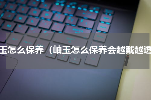 岫玉怎么保养（岫玉怎么保养会越戴越透）