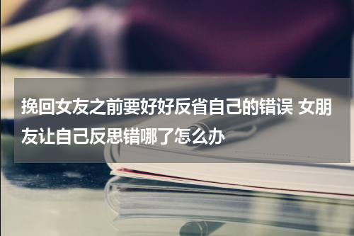 挽回女友之前要好好反省自己的错误 女朋友让自己反思错哪了怎么办