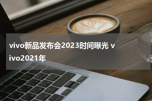 vivo新品发布会2023时间曝光 vivo2021年