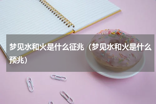 梦见水和火是什么征兆（梦见水和火是什么预兆）