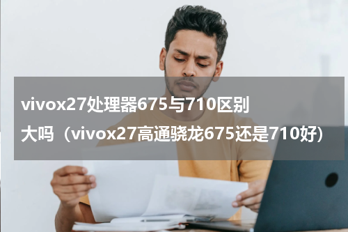 vivox27处理器675与710区别大吗（vivox27高通骁龙675还是710好）