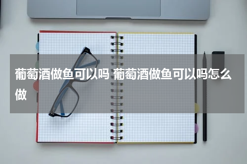 葡萄酒做鱼可以吗 葡萄酒做鱼可以吗怎么做